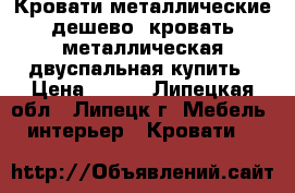 Кровати металлические дешево, кровать металлическая двуспальная купить › Цена ­ 900 - Липецкая обл., Липецк г. Мебель, интерьер » Кровати   